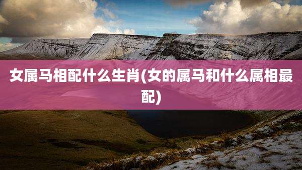 女属马相配什么生肖(女的属马和什么属相最配)