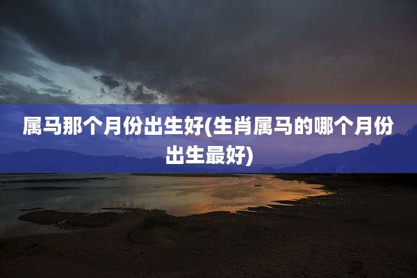 属马那个月份出生好(生肖属马的哪个月份出生最好)