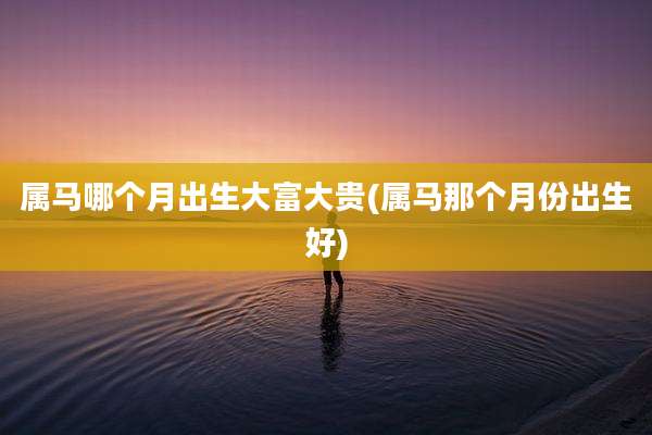 属马哪个月出生大富大贵(属马那个月份出生好)