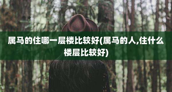 属马的住哪一层楼比较好(属马的人,住什么楼层比较好)