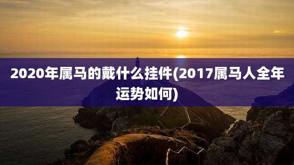 2020年属马的戴什么挂件(2017属马人全年运势如何)