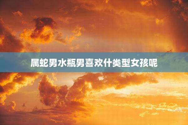 属蛇男水瓶男喜欢什类型女孩呢