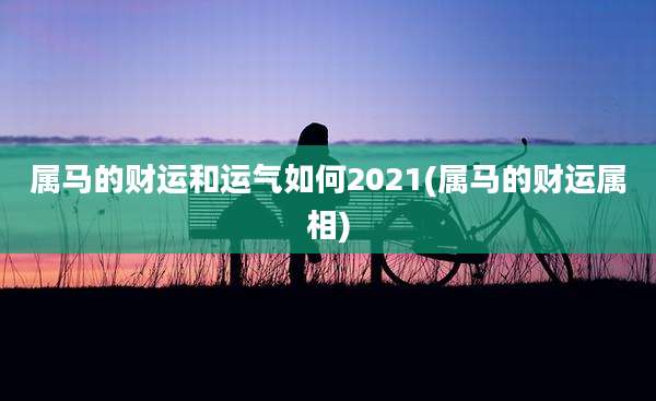 属马的财运和运气如何2021(属马的财运属相)