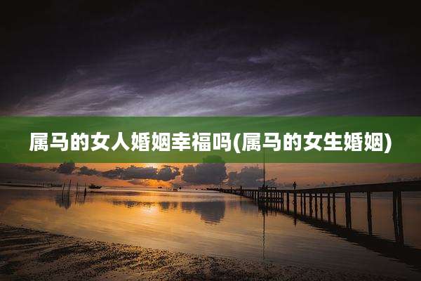 属马的女人婚姻幸福吗(属马的女生婚姻)