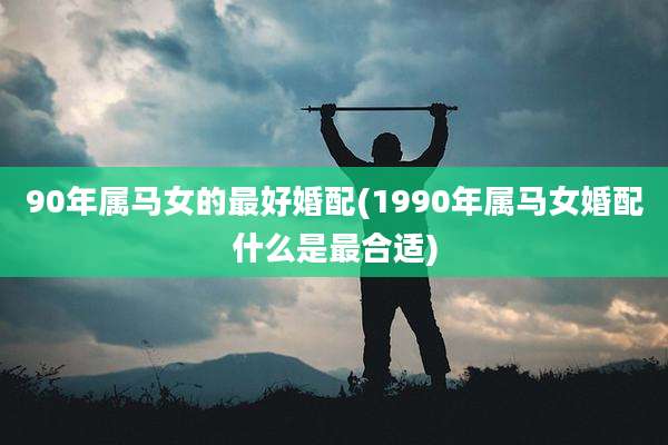 90年属马女的最好婚配(1990年属马女婚配什么是最合适)