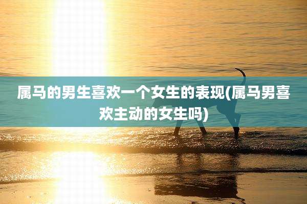 属马的男生喜欢一个女生的表现(属马男喜欢主动的女生吗)