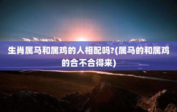 生肖属马和属鸡的人相配吗?(属马的和属鸡的合不合得来)