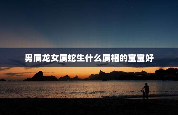 男属龙女属蛇生什么属相的宝宝好