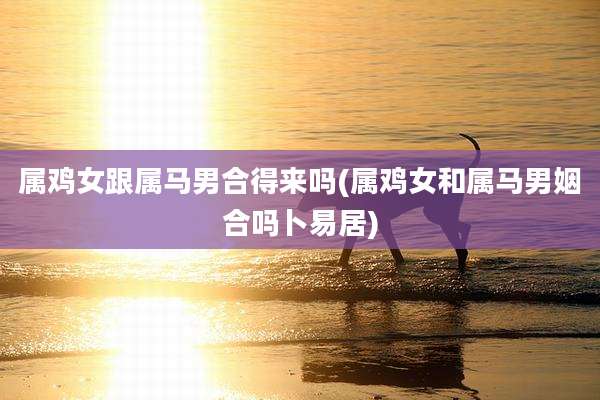 属鸡女跟属马男合得来吗(属鸡女和属马男姻合吗卜易居)