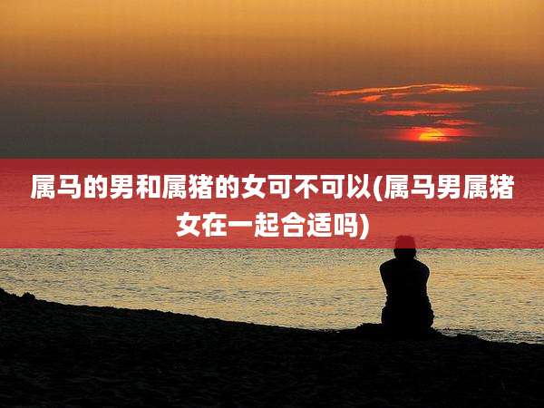 属马的男和属猪的女可不可以(属马男属猪女在一起合适吗)