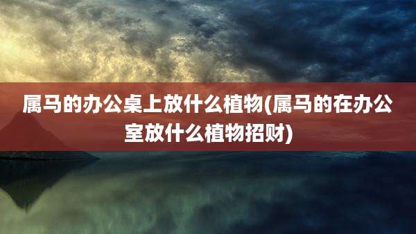 属马的办公桌上放什么植物(属马的在办公室放什么植物招财)