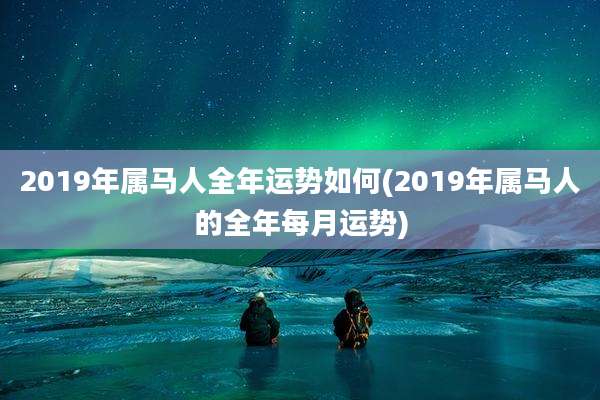 2019年属马人全年运势如何(2019年属马人的全年每月运势)