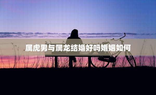 属虎男与属龙结婚好吗婚姻如何
