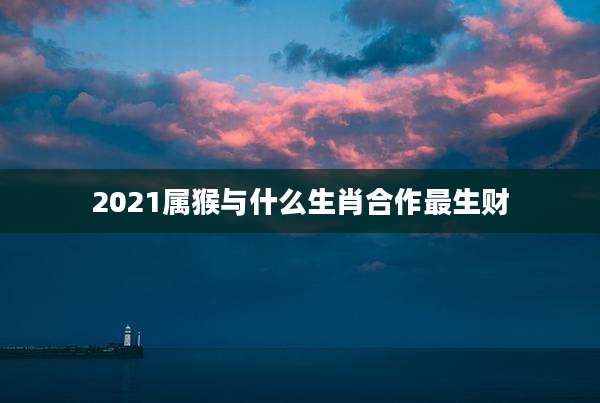 2021属猴与什么生肖合作最生财