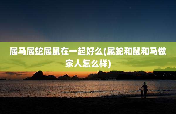 属马属蛇属鼠在一起好么(属蛇和鼠和马做家人怎么样)