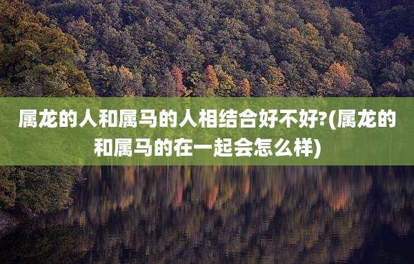属龙的人和属马的人相结合好不好?(属龙的和属马的在一起会怎么样)