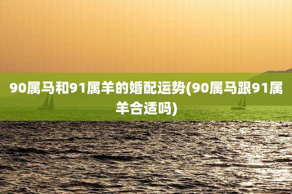 90属马和91属羊的婚配运势(90属马跟91属羊合适吗)