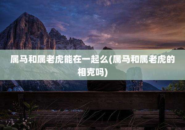 属马和属老虎能在一起么(属马和属老虎的相克吗)