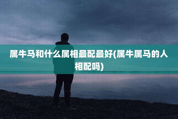 属牛马和什么属相最配最好(属牛属马的人相配吗)