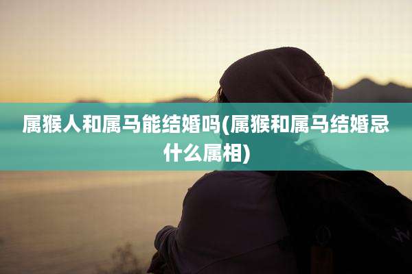 属猴人和属马能结婚吗(属猴和属马结婚忌什么属相)