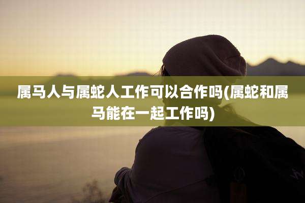 属马人与属蛇人工作可以合作吗(属蛇和属马能在一起工作吗)