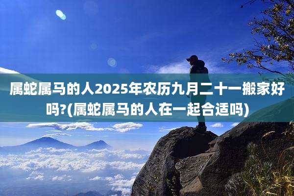 属蛇属马的人2025年农历九月二十一搬家好吗?(属蛇属马的人在一起合适吗)