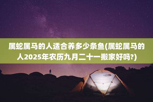 属蛇属马的人适合养多少条鱼(属蛇属马的人2025年农历九月二十一搬家好吗?)