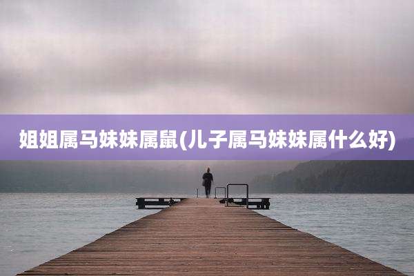 姐姐属马妹妹属鼠(儿子属马妹妹属什么好)