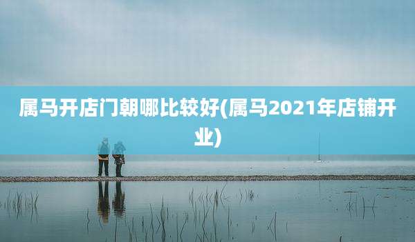 属马开店门朝哪比较好(属马2021年店铺开业)