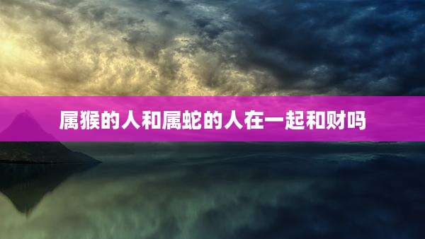 属猴的人和属蛇的人在一起和财吗