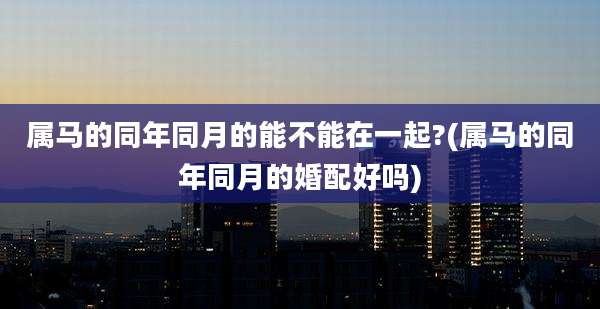 属马的同年同月的能不能在一起?(属马的同年同月的婚配好吗)