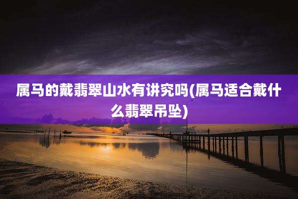 属马的戴翡翠山水有讲究吗(属马适合戴什么翡翠吊坠)