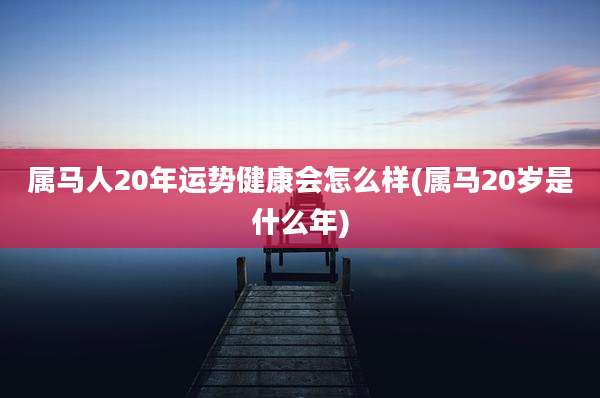 属马人20年运势健康会怎么样(属马20岁是什么年)