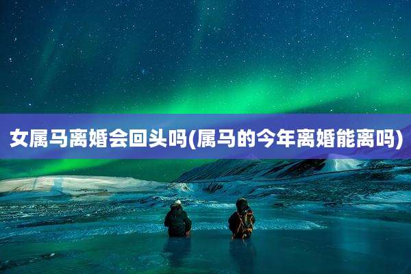 女属马离婚会回头吗(属马的今年离婚能离吗)