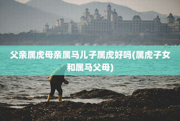 父亲属虎母亲属马儿子属虎好吗(属虎子女和属马父母)