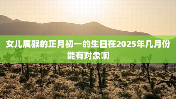 女儿属猴的正月初一的生日在2025年几月份能有对象啊
