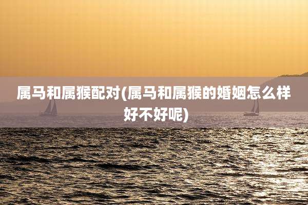 属马和属猴配对(属马和属猴的婚姻怎么样 好不好呢)