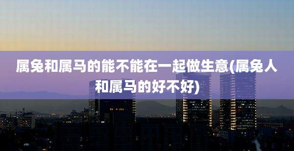 属兔和属马的能不能在一起做生意(属兔人和属马的好不好)