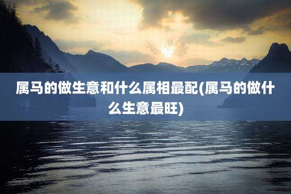 属马的做生意和什么属相最配(属马的做什么生意最旺)