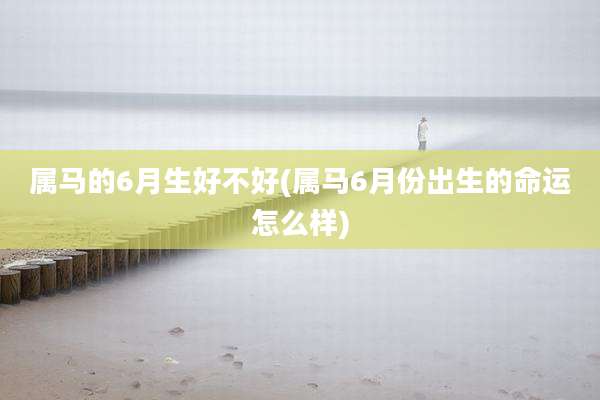 属马的6月生好不好(属马6月份出生的命运怎么样)