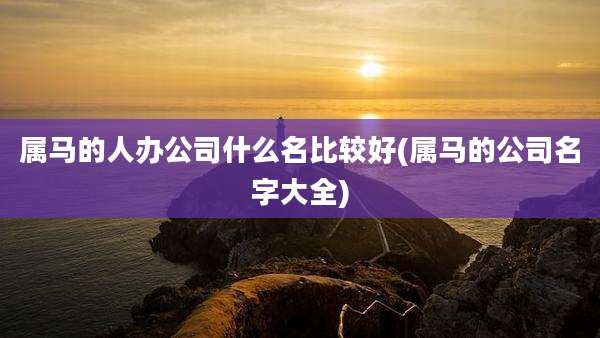 属马的人办公司什么名比较好(属马的公司名字大全)