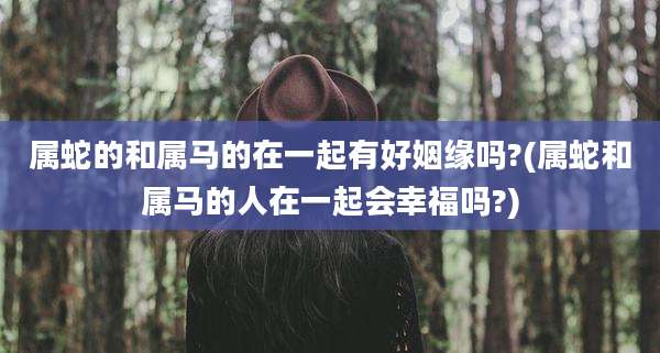 属蛇的和属马的在一起有好姻缘吗?(属蛇和属马的人在一起会幸福吗?)