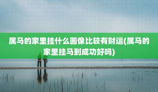 属马的家里挂什么画像比较有财运(属马的家里挂马到成功好吗)