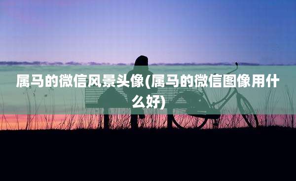 属马的微信风景头像(属马的微信图像用什么好)