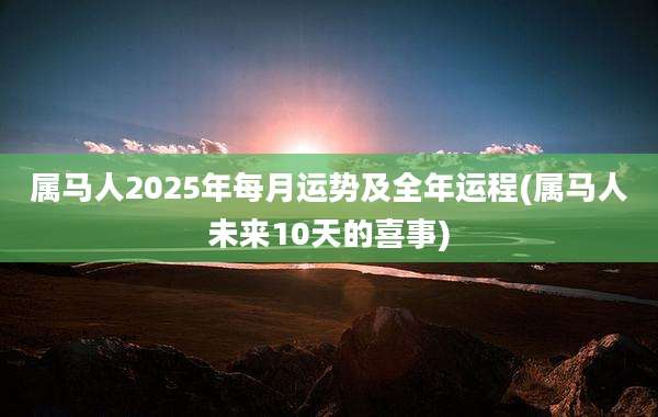 属马人2025年每月运势及全年运程(属马人未来10天的喜事)