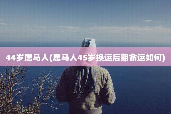 44岁属马人(属马人45岁换运后期命运如何)