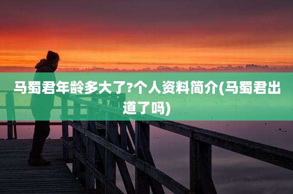 马蜀君年龄多大了?个人资料简介(马蜀君出道了吗)