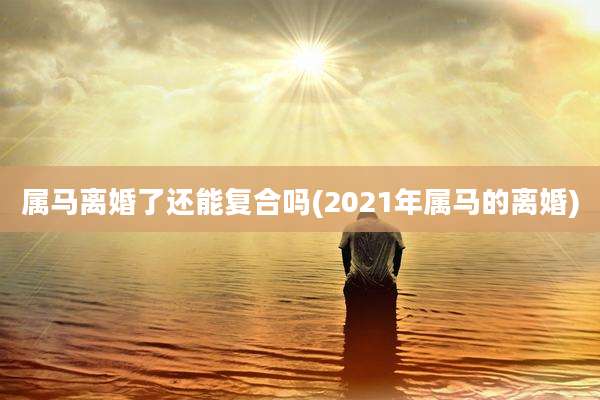 属马离婚了还能复合吗(2021年属马的离婚)