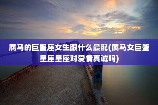 属马的巨蟹座女生跟什么最配(属马女巨蟹星座星座对爱情真诚吗)