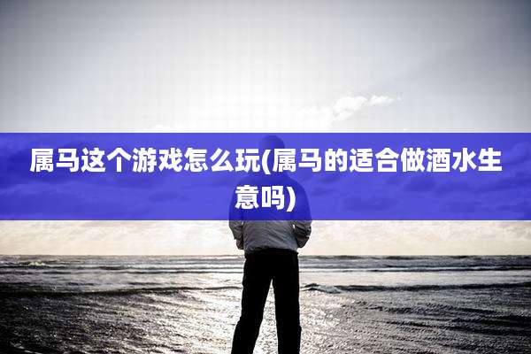 属马这个游戏怎么玩(属马的适合做酒水生意吗)